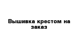 Вышивка крестом на заказ